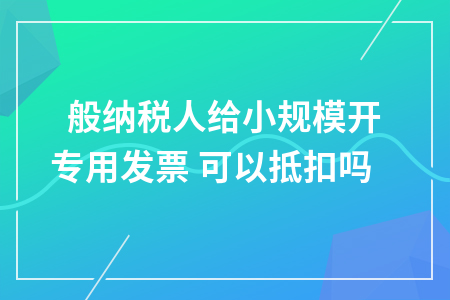 一般纳税人给小规模开专用发票 可以抵扣吗